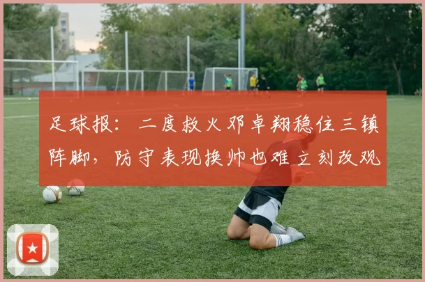 足球报：二度救火邓卓翔稳住三镇阵脚，防守表现换帅也难立刻改观