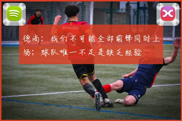德尚：我们不可能全部前锋同时上场；球队唯一不足是缺乏经验
