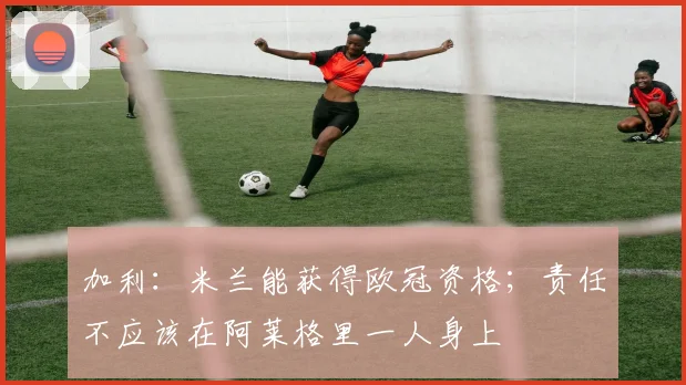 加利：米兰能获得欧冠资格；责任不应该在阿莱格里一人身上