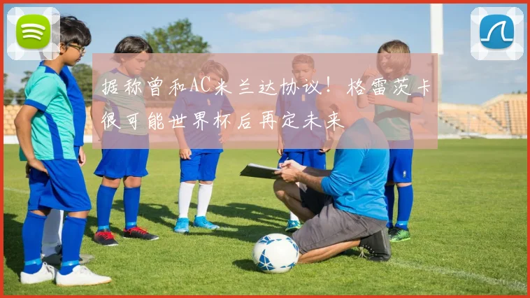据称曾和AC米兰达协议！格雷茨卡很可能世界杯后再定未来