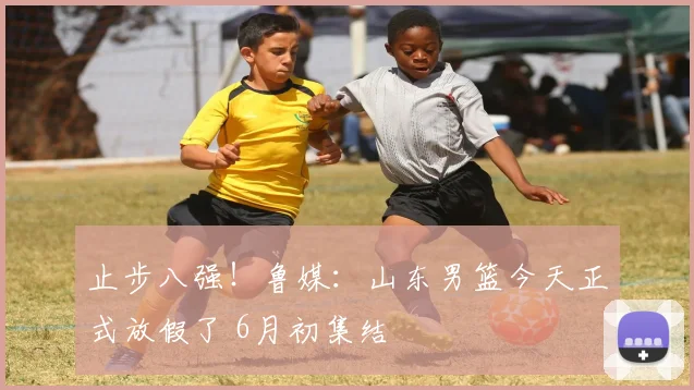 止步八强！鲁媒：山东男篮今天正式放假了 6月初集结