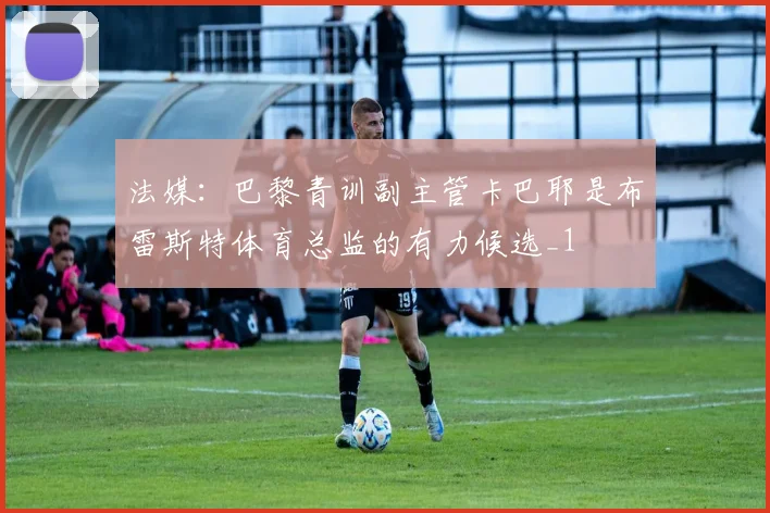 法媒：巴黎青训副主管卡巴耶是布雷斯特体育总监的有力候选_1